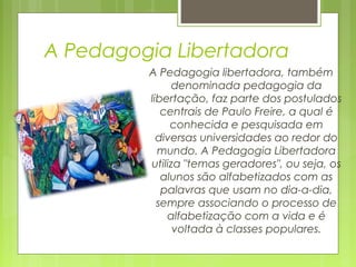 A Pedagogia Libertadora
A Pedagogia libertadora, também
denominada pedagogia da
libertação, faz parte dos postulados
centrais de Paulo Freire, a qual é
conhecida e pesquisada em
diversas universidades ao redor do
mundo. A Pedagogia Libertadora
utiliza "temas geradores", ou seja, os
alunos são alfabetizados com as
palavras que usam no dia-a-dia,
sempre associando o processo de
alfabetização com a vida e é
voltada à classes populares.
 