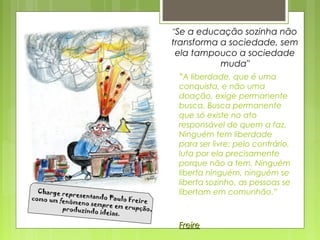 ”A liberdade, que é uma
conquista, e não uma
doação, exige permanente
busca. Busca permanente
que só existe no ato
responsável de quem a faz.
Ninguém tem liberdade
para ser livre: pelo contrário,
luta por ela precisamente
porque não a tem. Ninguém
liberta ninguém, ninguém se
liberta sozinho, as pessoas se
libertam em comunhão.”
FreireFreire
"Se a educação sozinha não
transforma a sociedade, sem
ela tampouco a sociedade
muda"
Charge representando Paulo Freire
Charge representando Paulo Freirecomo um fenômeno sempre em erupção,
como um fenômeno sempre em erupção,produzindo ideias.
produzindo ideias.
 