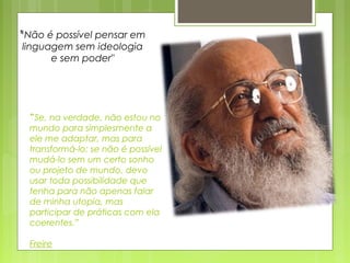 “Se, na verdade, não estou no
mundo para simplesmente a
ele me adaptar, mas para
transformá-lo; se não é possível
mudá-lo sem um certo sonho
ou projeto de mundo, devo
usar toda possibilidade que
tenha para não apenas falar
de minha utopia, mas
participar de práticas com ela
coerentes.”
Freire
"Não é possível pensar em
linguagem sem ideologia
e sem poder"
 