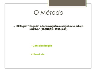  
- Conscientização
- Liberdade
  O Método
-- Dialogal: “Ninguém educa ninguém e ninguém se educaDialogal: “Ninguém educa ninguém e ninguém se educa
sozinho.” (BRANDÃO, 1984, p.21)sozinho.” (BRANDÃO, 1984, p.21)
 