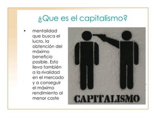 ¿Que es el capitalismo? mentalidad que busca el lucro, la obtención del máximo beneficio posible. Esto lleva también a la rivalidad en el mercado y a conseguir el máximo rendimiento al menor coste  