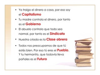 Yo traigo el dinero a casa, por eso soy el  Capitalismo Tu madre controla el dinero, por tanto es el  Gobierno El abuelo controla que todo sea normal, por tanto es el  Sindicato Nuestra criada es la  Clase obrera Todos nos preocupamos de que tú estés bien. Por eso tú eres el  Pueblo . Y tu hermanito, que todavía lleva pañales es el  Futuro 