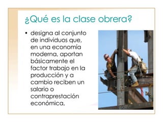 ¿Qué es la clase obrera?   designa al conjunto de individuos que, en una economía moderna, aportan básicamente el factor trabajo en la producción y a cambio reciben un salario o contraprestación económica,  