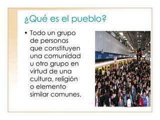 ¿Qué es el pueblo? Todo un grupo de personas que constituyen una comunidad u otro grupo en virtud de una cultura, religión o elemento similar comunes.  