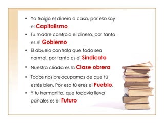 Yo traigo el dinero a casa, por eso soy el  Capitalismo Tu madre controla el dinero, por tanto es el  Gobierno El abuelo controla que todo sea normal, por tanto es el  Sindicato Nuestra criada es la  Clase obrera Todos nos preocupamos de que tú estés bien. Por eso tú eres el  Pueblo .  Y tu hermanito, que todavía lleva pañales es el  Futuro 