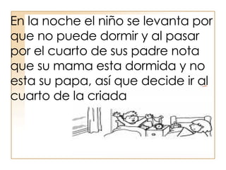 En la noche el niño se levanta por que no puede dormir y al pasar por el cuarto de sus padre nota que su mama esta dormida y no esta su papa, así que decide ir al cuarto de la criada  