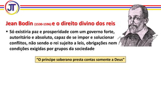 Jean Bodin (1530-1596) e o direito divino dos reis
 Só existiria paz e prosperidade com um governo forte,
autoritário e absoluto, capaz de se impor e solucionar
conflitos, não sendo o rei sujeito a leis, obrigações nem
condições exigidas por grupos da sociedade
“O príncipe soberano presta contas somente a Deus”
 