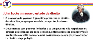 John Locke (1632-1704) e o estado de direito
 O propósito do governo é garantir e preservar os direitos
dos cidadãos, empregando as leis para proteção desses
direitos.
 Governantes com poderes limitados e se um governo não respeitasse os
direitos dos cidadãos ele seria ilegítimo, então a oposição aos governos é
aceitável e a revolta popular é uma possibilidade se um governo afrontar
os direitos da população.
 
