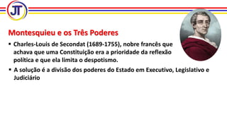 Montesquieu e os Três Poderes
 Charles-Louis de Secondat (1689-1755), nobre francês que
achava que uma Constituição era a prioridade da reflexão
política e que ela limita o despotismo.
 A solução é a divisão dos poderes do Estado em Executivo, Legislativo e
Judiciário
 