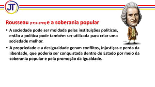 Rousseau (1712-1778) e a soberania popular
 A sociedade pode ser moldada pelas instituições políticas,
então a política pode também ser utilizada para criar uma
sociedade melhor.
 A propriedade e a desigualdade geram conflitos, injustiças e perda da
liberdade, que poderia ser conquistada dentro do Estado por meio da
soberania popular e pela promoção da igualdade.
 