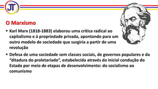O Marxismo
 Karl Marx (1818-1883) elaborou uma crítica radical ao
capitalismo e à propriedade privada, apontando para um
outro modelo de sociedade que surgiria a partir de uma
revolução
 Defesa de uma sociedade sem classes sociais, de governos populares e da
“ditadura do proletariado”, estabelecida através da inicial condução do
Estado por meio de etapas de desenvolvimento: do socialismo ao
comunismo
 