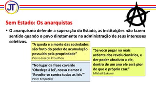 Sem Estado: Os anarquistas
 O anarquismo defende a superação do Estado, as instituições não fazem
sentido quando o povo diretamente na administração de seus interesses
coletivos.
“A queda e a morte das sociedades
são fruto do poder de acumulação
possuído pela propriedade”
Pierre-Joseph Proudhon
“Se você pegar no mais
ardente dos revolucionários, e
der poder absoluto a ele,
dentro de um ano ele será pior
do que o próprio czar.”
Mikhail Bakunin
“No lugar da frase covarde
‘Obedeça à lei’, nosso clamor é
‘Revolte-se contra todas as leis’”
Peter Kropotkin
 