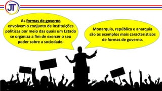 As formas de governo
envolvem o conjunto de instituições
políticas por meio das quais um Estado
se organiza a fim de exercer o seu
poder sobre a sociedade.
Monarquia, república e anarquia
são os exemplos mais característicos
de formas de governo.
 