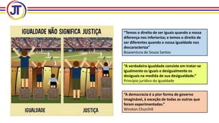 “Temos o direito de ser iguais quando a nossa
diferença nos inferioriza; e temos o direito de
ser diferentes quando a nossa igualdade nos
descaracteriza”
Boaventura de Souza Santos
“A verdadeira igualdade consiste em tratar-se
igualmente os iguais e desigualmente os
desiguais na medida de sua desigualdade.”
Princípio jurídico da igualdade
“A democracia é a pior forma de governo
imaginável, à exceção de todas as outras que
foram experimentadas.”
Winston Churchill
 