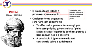 Platão
(Πλάτων) – 428/348 aC
 O propósito do Estado é
promover a eudaimonia
Vida digna, que
consiste em contar
com as virtudes da
sabedoria e da
justiça Qualquer forma de governo
será ruim sem eudaimonia
• Tendência dos governantes em agir por
interesse próprio, governando-se “pelas
razões erradas” e gerando conflitos porque o
bem comum não é o objetivo
• A população é ignorante e não tem
consciência sobre a eudaimonia
 
