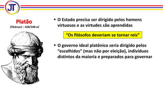 Platão
(Πλάτων) – 428/348 aC
 O Estado precisa ser dirigido pelos homens
virtuosos e as virtudes são aprendidas
“Os filósofos deveriam se tornar reis”
 O governo ideal platônico seria dirigido pelos
“escolhidos” (mas não por eleição), indivíduos
distintos da maioria e preparados para governar
 