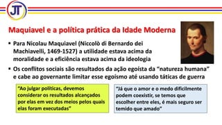 Maquiavel e a política prática da Idade Moderna
 Para Nicolau Maquiavel (Niccolò di Bernardo dei
Machiavelli, 1469-1527) a utilidade estava acima da
moralidade e a eficiência estava acima da ideologia
 Os conflitos sociais são resultados da ação egoísta da “natureza humana”
e cabe ao governante limitar esse egoísmo até usando táticas de guerra
“Ao julgar políticas, devemos
considerar os resultados alcançados
por elas em vez dos meios pelos quais
elas foram executadas”
“Já que o amor e o medo dificilmente
podem coexistir, se temos que
escolher entre eles, é mais seguro ser
temido que amado”
 