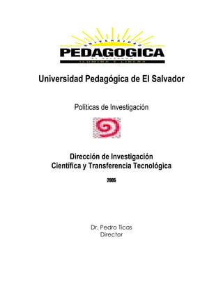 Universidad Pedagógica de El Salvador

          Políticas de Investigación




         Dirección de Investigación
   Científica y Transferencia Tecnológica
                     2005




               Dr. Pedro Ticas
                   Director
 