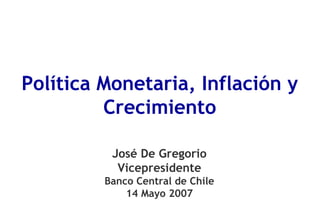 Política Monetaria, Inflación y
         Crecimiento

          José De Gregorio
           Vicepresidente
         Banco Central de Chile
             14 Mayo 2007
 