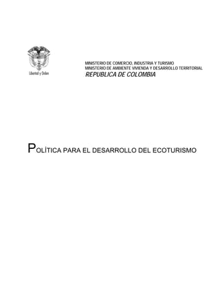 MINISTERIO DE COMERCIO, INDUSTRIA Y TURISMO
              MINISTERIO DE AMBIENTE VIVIENDA Y DESARROLLO TERRITORIAL
              REPUBLICA DE COLOMBIA




POLÍTICA PARA EL DESARROLLO DEL ECOTURISMO
 