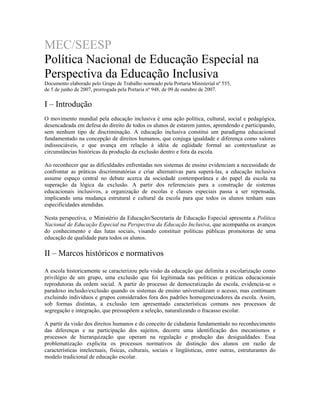 MEC/SEESP
Política Nacional de Educação Especial na
Perspectiva da Educação Inclusiva
Documento elaborado pelo Grupo de Trabalho nomeado pela Portaria Ministerial nº 555,
de 5 de junho de 2007, prorrogada pela Portaria nº 948, de 09 de outubro de 2007.

I – Introdução
O movimento mundial pela educação inclusiva é uma ação política, cultural, social e pedagógica,
desencadeada em defesa do direito de todos os alunos de estarem juntos, aprendendo e participando,
sem nenhum tipo de discriminação. A educação inclusiva constitui um paradigma educacional
fundamentado na concepção de direitos humanos, que conjuga igualdade e diferença como valores
indissociáveis, e que avança em relação à idéia de eqüidade formal ao contextualizar as
circunstâncias históricas da produção da exclusão dentro e fora da escola.
Ao reconhecer que as dificuldades enfrentadas nos sistemas de ensino evidenciam a necessidade de
confrontar as práticas discriminatórias e criar alternativas para superá-las, a educação inclusiva
assume espaço central no debate acerca da sociedade contemporânea e do papel da escola na
superação da lógica da exclusão. A partir dos referenciais para a construção de sistemas
educacionais inclusivos, a organização de escolas e classes especiais passa a ser repensada,
implicando uma mudança estrutural e cultural da escola para que todos os alunos tenham suas
especificidades atendidas.
Nesta perspectiva, o Ministério da Educação/Secretaria de Educação Especial apresenta a Política
Nacional de Educação Especial na Perspectiva da Educação Inclusiva, que acompanha os avanços
do conhecimento e das lutas sociais, visando constituir políticas públicas promotoras de uma
educação de qualidade para todos os alunos.

II – Marcos históricos e normativos
A escola historicamente se caracterizou pela visão da educação que delimita a escolarização como
privilégio de um grupo, uma exclusão que foi legitimada nas políticas e práticas educacionais
reprodutoras da ordem social. A partir do processo de democratização da escola, evidencia-se o
paradoxo inclusão/exclusão quando os sistemas de ensino universalizam o acesso, mas continuam
excluindo indivíduos e grupos considerados fora dos padrões homogeneizadores da escola. Assim,
sob formas distintas, a exclusão tem apresentado características comuns nos processos de
segregação e integração, que pressupõem a seleção, naturalizando o fracasso escolar.
A partir da visão dos direitos humanos e do conceito de cidadania fundamentado no reconhecimento
das diferenças e na participação dos sujeitos, decorre uma identificação dos mecanismos e
processos de hierarquização que operam na regulação e produção das desigualdades. Essa
problematização explicita os processos normativos de distinção dos alunos em razão de
características intelectuais, físicas, culturais, sociais e lingüísticas, entre outras, estruturantes do
modelo tradicional de educação escolar.

 