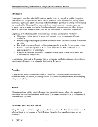 Política y Procedimiento para Documentar, Manejar y Resolver Incidentes Técnicos



Introducción

Una respuesta inmediata a los incidentes que podrían poner en riesgo la seguridad, integridad,
confidencialidad y disponibilidad de los activos, servicios, datos, programados, redes y demás
recursos de tecnologías de información es indispensable para garantizar la operación continua de
una organización. Sin una política y procedimiento para documentar, manejar y resolver
incidentes los recursos de tecnologías de información podrían estar comprometidos, violando
políticas, estatutos o la confianza otorgada por los miembros de la comunidad universitaria.

Un plan de respuesta a incidentes bien planificado generará los siguientes beneficios:
   • Minimizará el daño que un incidente podría causar en un momento específico de
       confusión
   • Una política planificada por adelantado es superior a una conceptualizada en el momento
       de crisis
   • Los detalles que normalmente podrían pasarse por alto se pueden documentar en el plan
   • Permite adelantar la aportación de las demás dependencias de la institución en las
       acciones para resolver un incidente
   • Establece y comunica las posibles consecuencias que puede generar un incidente a la
       Administración universitaria

La ventaja más significativa de tener un plan de respuesta a incidentes integrado a las políticas,
planes y procedimientos es la reducción significativa de riesgos.



Propósito

El propósito de este documento es identificar y planificar consistente y eficientemente las
responsabilidades, decisiones, acciones y canales de comunicación involucrados para manejar y
mitigar un incidente.



Alcance

Este documento de política y procedimiento para manejar incidentes aplica a los servicios y
sistemas de las áreas funcionales de la Oficina de Sistemas de Información de la Universidad de
Puerto Rico en Bayamón.



Entidades a que Aplica esta Política

Esta política y procedimiento le aplica a todas las áreas funcionales de la Oficina de Sistemas de
Información de la Universidad de Puerto Rico en Bayamón. Las áreas funcionales son las
siguientes:


Rev. 7/17/2007                                 1
 