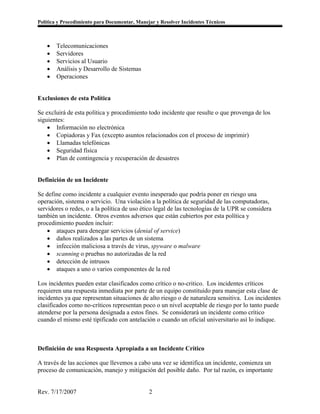 Política y Procedimiento para Documentar, Manejar y Resolver Incidentes Técnicos



    •   Telecomunicaciones
    •   Servidores
    •   Servicios al Usuario
    •   Análisis y Desarrollo de Sistemas
    •   Operaciones


Exclusiones de esta Política

Se excluirá de esta política y procedimiento todo incidente que resulte o que provenga de los
siguientes:
    • Información no electrónica
    • Copiadoras y Fax (excepto asuntos relacionados con el proceso de imprimir)
    • Llamadas telefónicas
    • Seguridad física
    • Plan de contingencia y recuperación de desastres


Definición de un Incidente

Se define como incidente a cualquier evento inesperado que podría poner en riesgo una
operación, sistema o servicio. Una violación a la política de seguridad de las computadoras,
servidores o redes, o a la política de uso ético legal de las tecnologías de la UPR se considera
también un incidente. Otros eventos adversos que están cubiertos por esta política y
procedimiento pueden incluir:
    • ataques para denegar servicios (denial of service)
    • daños realizados a las partes de un sistema
    • infección maliciosa a través de virus, spyware o malware
    • scanning o pruebas no autorizadas de la red
    • detección de intrusos
    • ataques a uno o varios componentes de la red

Los incidentes pueden estar clasificados como crítico o no-critico. Los incidentes críticos
requieren una respuesta inmediata por parte de un equipo constituido para manejar esta clase de
incidentes ya que representan situaciones de alto riesgo o de naturaleza sensitiva. Los incidentes
clasificados como no-críticos representan poco o un nivel aceptable de riesgo por lo tanto puede
atenderse por la persona designada a estos fines. Se considerará un incidente como crítico
cuando el mismo esté tipificado con antelación o cuando un oficial universitario así lo indique.



Definición de una Respuesta Apropiada a un Incidente Crítico

A través de las acciones que llevemos a cabo una vez se identifica un incidente, comienza un
proceso de comunicación, manejo y mitigación del posible daño. Por tal razón, es importante


Rev. 7/17/2007                                 2
 