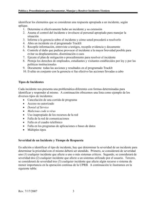 Política y Procedimiento para Documentar, Manejar y Resolver Incidentes Técnicos



identificar los elementos que se consideran una respuesta apropiada a un incidente, según
aplique.
    1. Determine si efectivamente hubo un incidente y su extensión
    2. Asuma el control del incidente e involucre al personal apropiado para manejar la
        situación
    3. Informe a la gerencia sobre el incidente y cómo usted procederá a resolverlo
    4. Abra un incidente en el programado TrackIt
    5. Recopile información, entreviste a testigos, recopile evidencia y documente
    6. Controle el daño que pudiese provocar el incidente a la mayor brevedad posible para
        evitar su desplazamiento, diseminación o caos
    7. Ejecute el plan de mitigación o procedimiento para resolver el incidente
    8. Proteja los derechos de empleados, estudiantes y visitantes establecidos por ley y por las
        políticas institucionales
    9. Documente todas las acciones y resultados en el programado TrackIt
    10. Evalúe en conjunto con la gerencia si fue efectivo las acciones llevadas a cabo


Tipos de Incidentes

Cada incidente nos presenta una problemática diferentes con formas determinadas para
identificar y responder al mismo. A continuación ofrecemos una lista como ejemplo de los
diversos tipos de incidentes:
    • Cancelación de una corrida de programa
    • Acceso no autorizado
    • Denial of Service
    • Malicious code o virus
    • Uso inapropiado de los recursos de la red
    • Falla de la red de comunicaciones
    • Falla en el cuadro telefónico
    • Falla en los programas de aplicaciones o bases de datos
    • Múltiples tipos


Severidad de un Incidente y Tiempo de Respuesta

En adición a identificar el tipo de incidente, hay que determinar la severidad de un incidente para
determinar la prioridad con el mismo deberá ser atendido. Primero, se considerará de severidad
uno (1) cualquier incidente que afecte a uno o más sistemas críticos. Segundo, se considerará de
severidad dos (2) cualquier incidente que afecte a un sistemas utilizado por el usuario. Tercero,
se considerará de severidad tres (3) cualquier incidente que afecte algún recurso o sistema de
menor importancia en la operación continua de la UPRB. A continuación le ilustramos en la
siguiente tabla:




Rev. 7/17/2007                                 3
 
