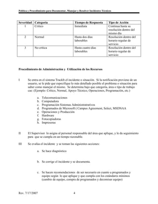 Política y Procedimiento para Documentar, Manejar y Resolver Incidentes Técnicos



Severidad Categoría                             Tiempo de Respuesta          Tipo de Acción
    1     Critico                               Inmediata                    Continua hasta su
                                                                             resolución dentro del
                                                                             mismo día
      2        Normal                           Hasta dos días               Resolución dentro del
                                                laborables                   horario regular de
                                                                             servicio
      3        No crítica                       Hasta cuatro días            Resolución dentro del
                                                laborables                   horario regular de
                                                                             servicio



Procedimiento de Administración y Utilización de los Recursos


I         Se entra en el sistema TrackIt el incidente o situación. Si la notificación proviene de un
          usuario, se le pide que especifique lo más detallado posible el problema o situación para
          saber como manejar el mismo. Se determina bajo que categoría, área o tipo de trabajo
          cae: (Ejemplo: Crítico, Normal, Apoyo Técnico, Operaciones, Programación, etc.)

                 a.   Telecomunicaciones
                 b.   Computadora
                 c.   Programación Sistemas Administratrativos
                 d.   Programados de Microsoft ( Campus Agreement, Select, MSDNAA
                 e.   Operaciones y Producción
                 f.   Hardware
                 g.   Fotocopiadoras
                 h.   Impresoras


II        El Supervisor lo asigna al personal responsable del área que aplique, y le da seguimiento
          para que se cumpla en un tiempo razonable.

III       Se evalúa el incidente y se toman las siguientes acciones:

                 a. Se hace diagnóstico


                 b. Se corrige el incidente y se documenta.


                 c. Se hacen recomendaciones de ser necesario en cuanto a programados y
                    equipo según lo que aplique y que cumpla con los estándares mínimos
                    (cambio de equipo, compra de programados y decomisar equipo)



Rev. 7/17/2007                                 4
 
