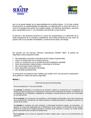 DIVISIÓN DE CAPACITACIÓN D2081-DCAP.
04/11/2004 VERSIÓN 03 Pág. 4 de 8
que no se puede delegar es la responsabilidad de la política básica. En el viejo modelo
de prevención, la responsabilidad se asignaba a un departamento y al jefe del mismo, el
cual no le quedaba otra opción que trabajar aislado, con objetivos atomizados y acciones
poco coordinadas entre sí. Los resultados naturalmente no eran buenos.
El gerente o las directivas teniendo en cuenta las características y el desarrollo de la
salud ocupacional de su empresa, establecerán entre éstos principios los que crean se
ajustan más a sus actuales necesidades y condiciones de salud y de trabajo.
De acuerdo con las Normas Técnicas Colombianas OHSAS 18001, la política de
seguridad y salud ocupacional debe:
Ser apropiada a la escala y naturaleza de los riesgos ocupacionales.
Incluir un compromiso con la mejora continua.
Incluir un compromiso con el cumplimiento de la legislación aplicable.
Estar documentada, implementada y mantenida en el tiempo.
Ser comunicada a todo el personal.
Estar disponible a las partes interesadas.
Ser revisada periódicamente.
A continuación se presentan dos modelos que pueden servir de guía para la declaración
de la política en materia de salud y seguridad.
Modelo 1
POLÍTICA DE SALUD OCUPACIONAL
Fecha de elaboración: 15 de junio del 2002
La empresa x dedicada a la producción de alimentos, declara su compromiso con la legislación en
materia de salud ocupacional, el mejoramiento continuo de las condiciones de trabajo y la protección de
la integridad de sus empleados, trabajadores, contratistas y terceras personas que se ven involucradas
en sus operaciones.
En la empresa x la prevención de accidentes y enfermedades profesionales, tiene tanta importancia
como la producción, la protección del medio ambiente, la calidad del producto, el despacho oportuno y el
control de los costos.
La empresa x considera que todo accidente y enfermedad profesional pueden ser prevenidos.. La
gerencia en línea será responsable por la identificación de las causas y la eliminación de las mismas.
Cuando los costos de la medida preventiva o correctiva sean inferiores a X pesos, los niveles medios
tienen autorización para corregirla inmediatamente.
En la empresa x las normas de seguridad se deben integrar paso a paso en los procedimientos de
operación.
 