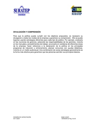 DIVISIÓN DE CAPACITACIÓN D2081-DCAP.
04/11/2004 VERSIÓN 03 Pág. 6 de 8
DIVULGACIÓN Y COMPRENSIÓN
Para que la política pueda cumplir con los objetivos propuestos, es necesario su
divulgación a todos los niveles de la empresa y garantizar su comprensión. Ello se puede
lograrse usando estrategias diferentes para cada tipo de público. Por ejemplo, analizarla
en las reuniones de gerencia, aclarando las responsabilidades de los gerentes, incluirla
en los manuales y procedimientos de trabajo; anunciarla en carteleras de diferentes áreas
de la empresa; hacer referencia a la declaración de la política en los principales
programas de inducción y entrenamiento, planear concursos con ayudas didácticas,
incluirla en un medio audiovisual. Una combinación de varias estrategias generalmente es
la forma más efectiva para garantizar que las personas asimilen sus principios básicos.
 