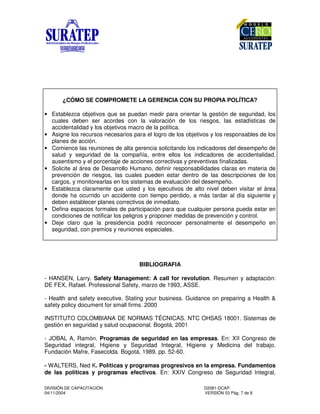 DIVISIÓN DE CAPACITACIÓN D2081-DCAP.
04/11/2004 VERSIÓN 03 Pág. 7 de 8
¿CÓMO SE COMPROMETE LA GERENCIA CON SU PROPIA POLÍTICA?
• Establezca objetivos que se puedan medir para orientar la gestión de seguridad, los
cuales deben ser acordes con la valoración de los riesgos, las estadísticas de
accidentalidad y los objetivos macro de la política.
• Asigne los recursos necesarios para el logro de los objetivos y los responsables de los
planes de acción.
• Comience las reuniones de alta gerencia solicitando los indicadores del desempeño de
salud y seguridad de la compañía, entre ellos los indicadores de accidentalidad,
ausentismo y el porcentaje de acciones correctivas y preventivas finalizadas.
• Solicite al área de Desarrollo Humano, definir responsabilidades claras en materia de
prevención de riesgos, las cuales pueden estar dentro de las descripciones de los
cargos, y monitorearlas en los sistemas de evaluación del desempeño.
• Establezca claramente que usted y los ejecutivos de alto nivel deben visitar el área
donde ha ocurrido un accidente con tiempo perdido, a más tardar al día siguiente y
deben establecer planes correctivos de inmediato.
• Defina espacios formales de participación para que cualquier persona pueda estar en
condiciones de notificar los peligros y proponer medidas de prevención y control.
• Deje claro que la presidencia podrá reconocer personalmente el desempeño en
seguridad, con premios y reuniones especiales.
BIBLIOGRAFIA
- HANSEN, Larry. Safety Management: A call for revolution. Resumen y adaptación:
DE FEX, Rafael. Professional Safety, marzo de 1993, ASSE.
- Health and safety executive. Stating your business. Guidance on preparing a Health &
safety policy document for small firms. 2000
INSTITUTO COLOMBIANA DE NORMAS TÉCNICAS. NTC OHSAS 18001. Sistemas de
gestión en seguridad y salud ocupacional. Bogotá, 2001
- JOBAL A, Ramón. Programas de seguridad en las empresas. En: XII Congreso de
Seguridad integral, Higiene y Seguridad Integral, Higiene y Medicina del trabajo.
Fundación Mafre, Fasecolda. Bogotá, 1989. pp. 52-60.
- WALTERS, Ned K. Políticas y programas progresivos en la empresa. Fundamentos
de las políticas y programas efectivos. En: XXIV Congreso de Seguridad Integral,
 