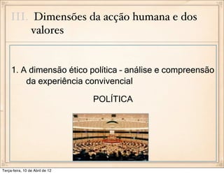 III. Dimensões da acção humana e dos
          valores


     1. A dimensão ético política – análise e compreensão
         da experiência convivencial

                                 POLÍTICA




Terça-feira, 10 de Abril de 12
 
