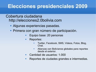 Elecciones presidenciales 2009 Cobertura ciudadana http://elecciones2.0bolivia.com Algunas experiencias pasadas. Primera con gran número de participación. Equipo base: 20 personas Reportes: Twitter, Facebook, SMS, Videos, Fotos, Blog, Chat. Alianzas con Bolivianos globales para reportes desde el exterior.  Cantidad de usuarios: 1.000 Reportes de ciudades grandes e intermedias. 