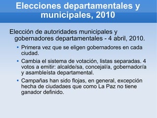Elecciones departamentales y municipales, 2010 Elección de autoridades municipales y gobernadores departamentales - 4 abril, 2010. Primera vez que se eligen gobernadores en cada ciudad. Cambia el sistema de votación, listas separadas. 4 votos a emitir: alcalde/sa, concejal/a, gobernador/a y asambleísta departamental. Campañas han sido flojas, en general, excepción hecha de ciudadaes que como La Paz no tiene ganador definido. 