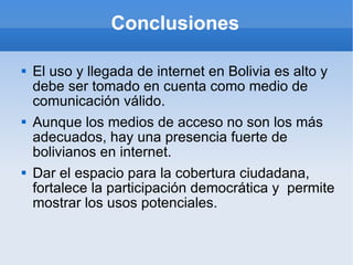 Conclusiones El uso y llegada de internet en Bolivia es alto y debe ser tomado en cuenta como medio de comunicación válido. Aunque los medios de acceso no son los más adecuados, hay una presencia fuerte de bolivianos en internet. Dar el espacio para la cobertura ciudadana, fortalece la participación democrática y  permite mostrar los usos potenciales. 
