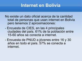 Internet en Bolivia No existe un dato oficial acerca de la cantidad total de personas que usan internet en Bolivia pero tenemos 2 aproximaciones: - Encuesta de CIES, en las 4 principales ciudades del país. 61% de la población entre 15-60 años se conecta a internet. - Encuesta de PNUD a jóvenes entre 16 y 30 años en todo el país. 57% se conecta a internet. 