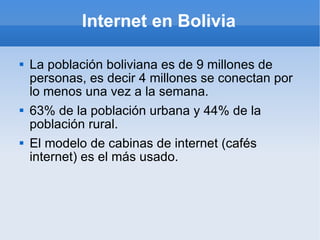 Internet en Bolivia La población boliviana es de 9 millones de personas, es decir 4 millones se conectan por lo menos una vez a la semana. 63% de la población urbana y 44% de la población rural. El modelo de cabinas de internet (cafés internet) es el más usado. 