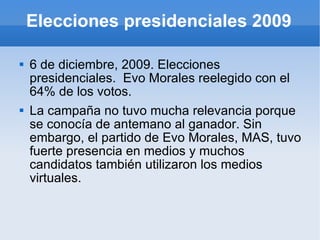 Elecciones presidenciales 2009 6 de diciembre, 2009. Elecciones presidenciales.  Evo Morales reelegido con el 64% de los votos. La campaña no tuvo mucha relevancia porque se conocía de antemano al ganador. Sin embargo, el partido de Evo Morales, MAS, tuvo fuerte presencia en medios y muchos candidatos también utilizaron los medios virtuales. 