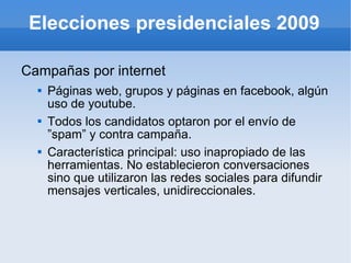 Elecciones presidenciales 2009 Campañas por internet Páginas web, grupos y páginas en facebook, algún uso de youtube. Todos los candidatos optaron por el envío de ”spam” y contra campaña. Característica principal: uso inapropiado de las herramientas. No establecieron conversaciones sino que utilizaron las redes sociales para difundir mensajes verticales, unidireccionales. 