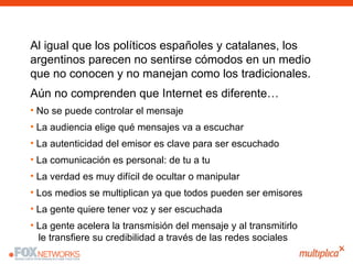 <ul><ul><ul><li>Al igual que los políticos españoles y catalanes, los argentinos parecen no sentirse cómodos en un medio q...