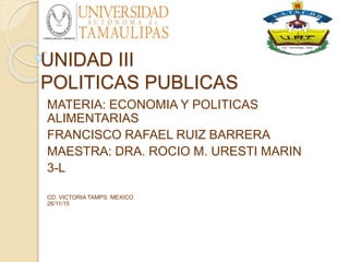 UNIDAD III
POLITICAS PUBLICAS
MATERIA: ECONOMIA Y POLITICAS
ALIMENTARIAS
FRANCISCO RAFAEL RUIZ BARRERA
MAESTRA: DRA. ROCIO M. URESTI MARIN
3-L
CD. VICTORIA TAMPS. MEXICO
26/11/15
 