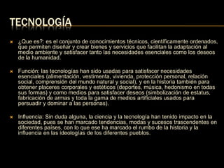 TECNOLOGÍA 
 ¿Que es?: es el conjunto de conocimientos técnicos, científicamente ordenados, 
que permiten diseñar y crear bienes y servicios que facilitan la adaptación al 
medio ambiente y satisfacer tanto las necesidades esenciales como los deseos 
de la humanidad. 
 Función: las tecnologías han sido usadas para satisfacer necesidades 
esenciales (alimentación, vestimenta, vivienda, protección personal, relación 
social, comprensión del mundo natural y social), y en la historia también para 
obtener placeres corporales y estéticos (deportes, música, hedonismo en todas 
sus formas) y como medios para satisfacer deseos (simbolización de estatus, 
fabricación de armas y toda la gama de medios artificiales usados para 
persuadir y dominar a las personas). 
 Influencia: Sin duda alguna, la ciencia y la tecnología han tenido impacto en la 
sociedad, pues se han marcado tendencias, modas y sucesos trascendentes en 
diferentes países, con lo que ese ha marcado el rumbo de la historia y la 
influencia en las ideologías de los diferentes pueblos. 
 
