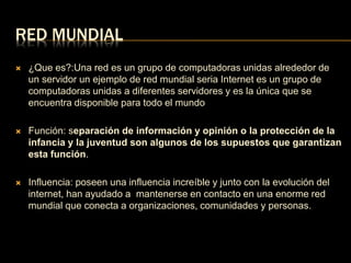 RED MUNDIAL 
 ¿Que es?:Una red es un grupo de computadoras unidas alrededor de 
un servidor un ejemplo de red mundial seria Internet es un grupo de 
computadoras unidas a diferentes servidores y es la única que se 
encuentra disponible para todo el mundo 
 Función: separación de información y opinión o la protección de la 
infancia y la juventud son algunos de los supuestos que garantizan 
esta función. 
 Influencia: poseen una influencia increíble y junto con la evolución del 
internet, han ayudado a mantenerse en contacto en una enorme red 
mundial que conecta a organizaciones, comunidades y personas. 
 