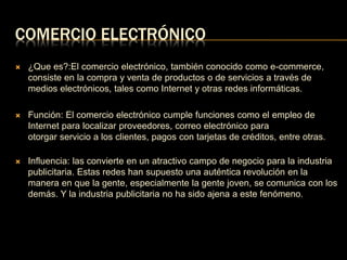 COMERCIO ELECTRÓNICO 
 ¿Que es?:El comercio electrónico, también conocido como e-commerce, 
consiste en la compra y venta de productos o de servicios a través de 
medios electrónicos, tales como Internet y otras redes informáticas. 
 Función: El comercio electrónico cumple funciones como el empleo de 
Internet para localizar proveedores, correo electrónico para 
otorgar servicio a los clientes, pagos con tarjetas de créditos, entre otras. 
 Influencia: las convierte en un atractivo campo de negocio para la industria 
publicitaria. Estas redes han supuesto una auténtica revolución en la 
manera en que la gente, especialmente la gente joven, se comunica con los 
demás. Y la industria publicitaria no ha sido ajena a este fenómeno. 
 