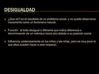 DESIGUALDAD 
 ¿Que es?:es el resultado de un problema social, y no puede observarse 
meramente como un fenómeno natural. 
 Función: el trato desigual o diferente que indica diferencia o 
discriminación de un individuo hacia otro debido a su posición social. 
 Influencia: poderosamente en los niños y las niñas, pero es muy poco lo 
que ellos pueden hacer a este respecto. 
 