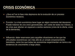 CRISIS ECONÓMICA 
 ¿Que es?:es la fase más depresiva de la evolución de un proceso 
económico recesivo. 
 Función: La crisis económica tiene lugar en algún momento del descenso. 
Puede tratarse de una crisis generalizada, con caída de todos los índices, o 
de crisis que afectan en especial a ciertos sectores (crisis de la oferta, crisis 
de la demanda). 
 Influencia: debe reservarse para aquellas situaciones en las que las 
dificultades económicas van más allá de un simple empeoramiento 
transitorio, como los que todas las economías experimentan en torno a su 
tendencia de crecimiento a largo plazo. 
 