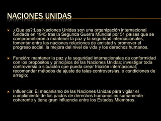 NACIONES UNIDAS 
 ¿Que es?:Las Naciones Unidas son una organización internacional 
fundada en 1945 tras la Segunda Guerra Mundial por 51 países que se 
comprometieron a mantener la paz y la seguridad internacionales, 
fomentar entre las naciones relaciones de amistad y promover el 
progreso social, la mejora del nivel de vida y los derechos humanos. 
 Función: mantener la paz y la seguridad internacionales de conformidad 
con los propósitos y principios de las Naciones Unidas; investigar toda 
controversia o situación que pueda crear fricción internacional; 
recomendar métodos de ajuste de tales controversias, o condiciones de 
arreglo; 
 Influencia: El mecanismo de las Naciones Unidas para vigilar el 
cumplimiento de los pactos de derechos humanos es sumamente 
coherente y tiene gran influencia entre los Estados Miembros. 
 