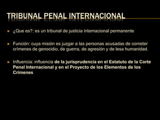 TRIBUNAL PENAL INTERNACIONAL 
 ¿Que es?: es un tribunal de justicia internacional permanente 
 Función: cuya misión es juzgar a las personas acusadas de cometer 
crímenes de genocidio, de guerra, de agresión y de lesa humanidad. 
 Influencia: influencia de la jurisprudencia en el Estatuto de la Corte 
Penal Internacional y en el Proyecto de los Elementos de los 
Crímenes 
 