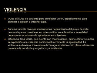 VIOLENCIA 
 ¿Que es?:Uso de la fuerza para conseguir un fin, especialmente para 
dominar a alguien o imponer algo. 
 Función: admite diversas matizaciones dependiendo del punto de vista 
desde el que se considere; en este sentido, su aplicación a la realidad 
depende en ocasiones de apreciaciones subjetivas. 
 Influencia: Una teoría, que cuenta con mucho apoyo, define cómo y cuándo 
la exposición a la violencia audiovisual incrementa la agresividad. La 
violencia audiovisual incrementa dicha agresividad a corto plazo reforzando 
patrones de conducta y cognitivos ya existentes 
 
